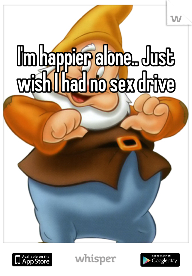 I'm happier alone.. Just wish I had no sex drive