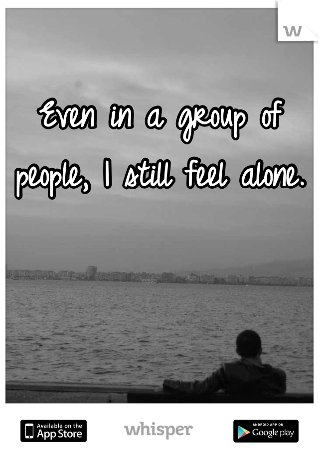 Even in a group of people, I still feel alone. 