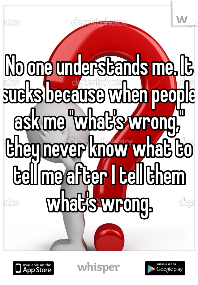 No one understands me. It sucks because when people ask me "what's wrong," they never know what to tell me after I tell them what's wrong.