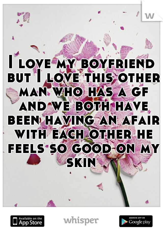 I love my boyfriend but I love this other man who has a gf and we both have been having an afair with each other he feels so good on my skin 