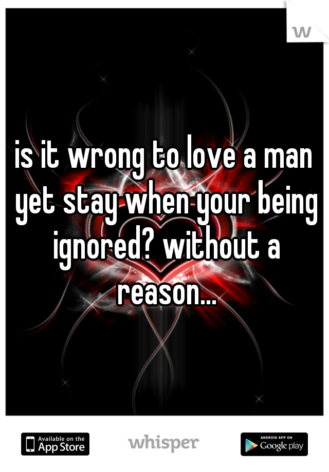 is it wrong to love a man yet stay when your being ignored? without a reason...