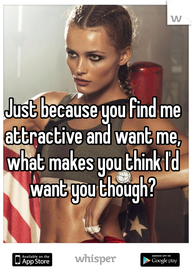 Just because you find me attractive and want me, what makes you think I'd want you though?  