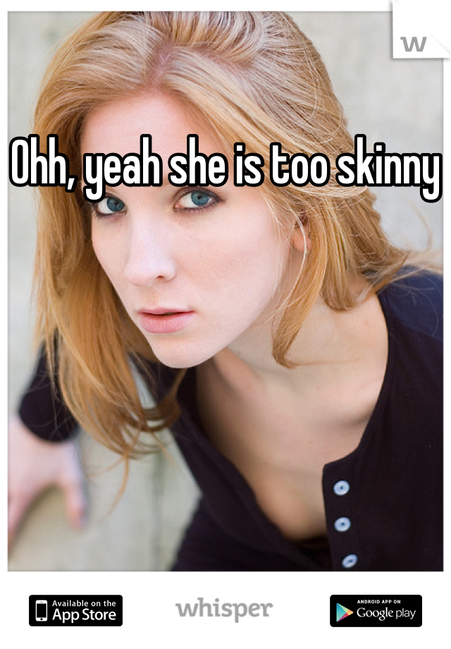 Ohh, yeah she is too skinny