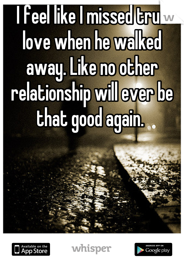 I feel like I missed true love when he walked away. Like no other relationship will ever be that good again. 