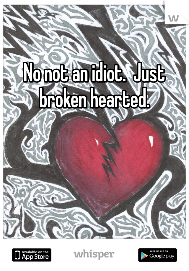 No not an idiot.  Just broken hearted.  