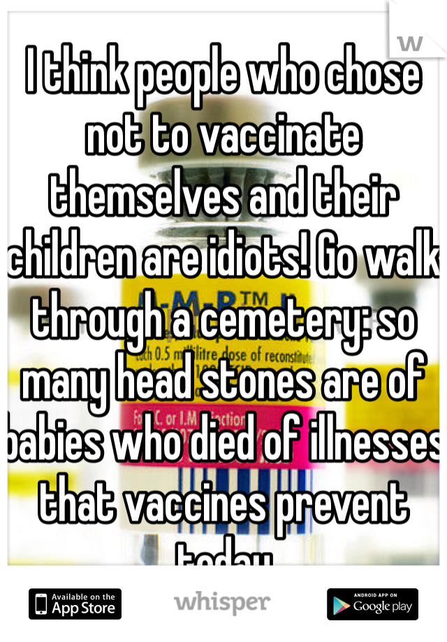 I think people who chose not to vaccinate themselves and their children are idiots! Go walk through a cemetery: so many head stones are of babies who died of illnesses that vaccines prevent today 