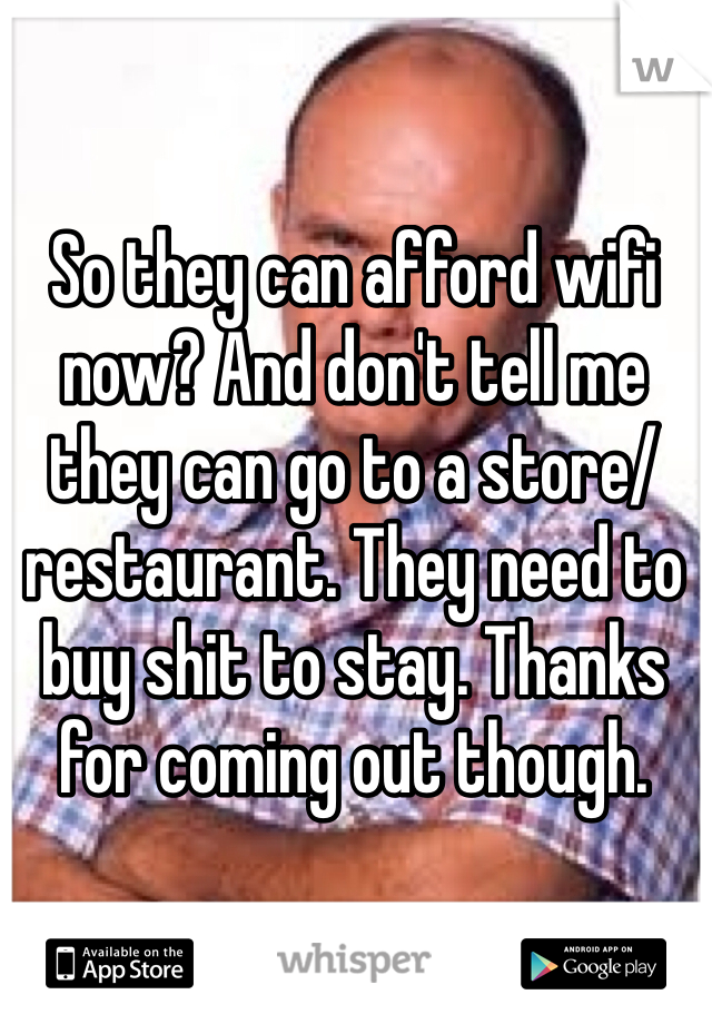 So they can afford wifi now? And don't tell me they can go to a store/restaurant. They need to buy shit to stay. Thanks for coming out though.