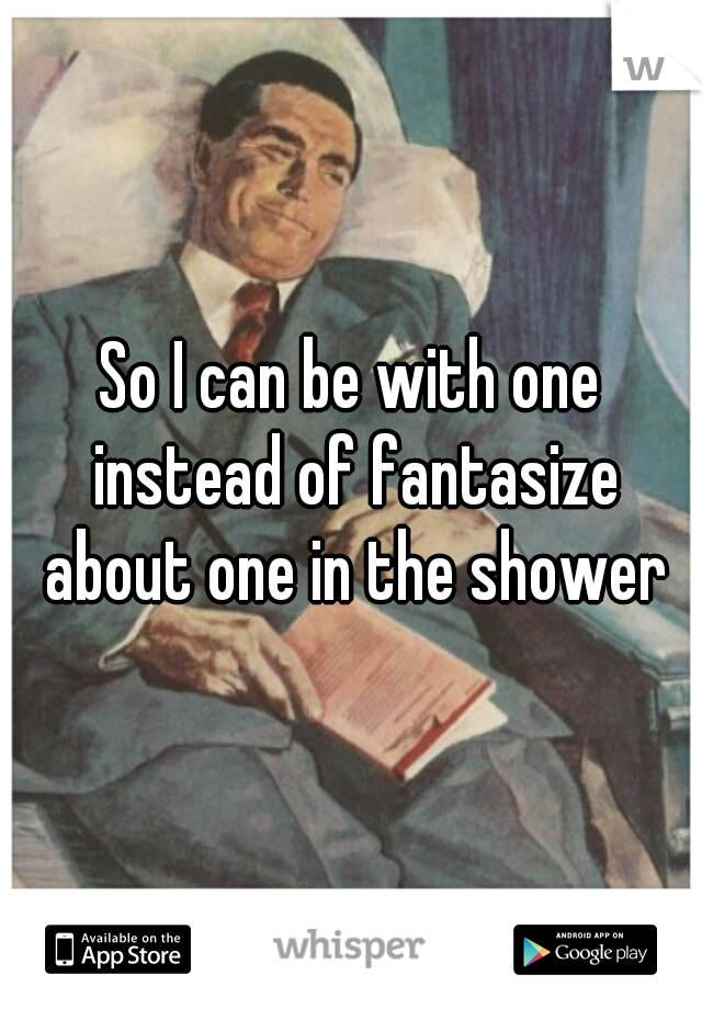 So I can be with one instead of fantasize about one in the shower