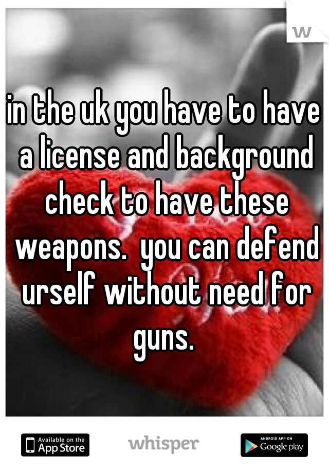 in the uk you have to have a license and background check to have these weapons.  you can defend urself without need for guns. 