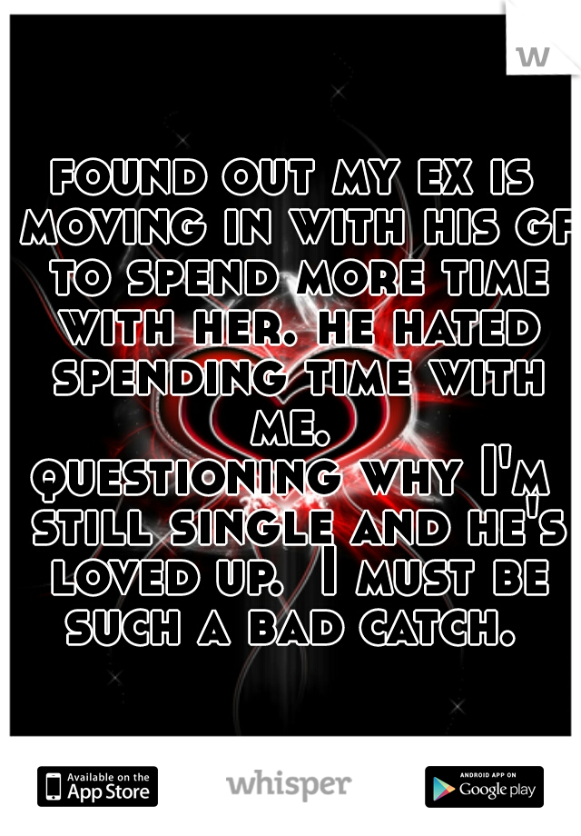 found out my ex is moving in with his gf to spend more time with her. he hated spending time with me. 
questioning why I'm still single and he's loved up.  I must be such a bad catch. 