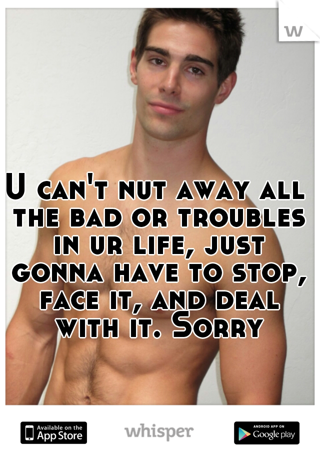 U can't nut away all the bad or troubles in ur life, just gonna have to stop, face it, and deal with it. Sorry