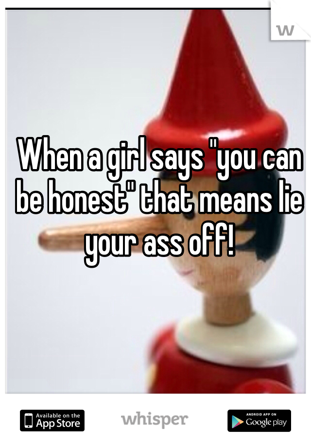 When a girl says "you can be honest" that means lie your ass off!