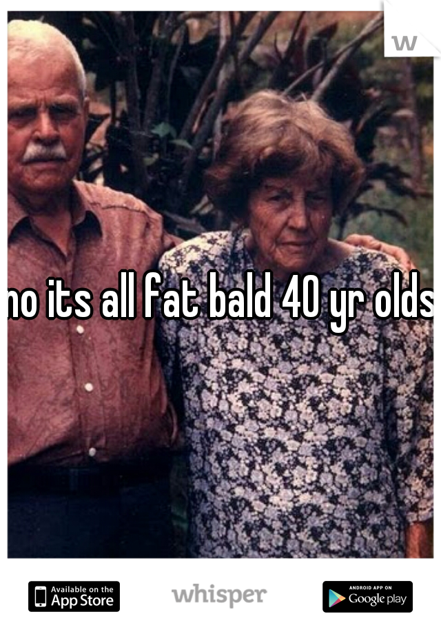 no its all fat bald 40 yr olds