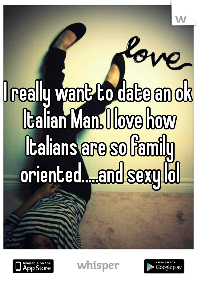 I really want to date an ok Italian Man. I love how Italians are so family oriented.....and sexy lol