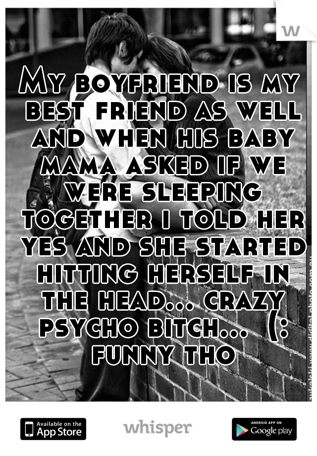 My boyfriend is my best friend as well and when his baby mama asked if we were sleeping together i told her yes and she started hitting herself in the head... crazy psycho bitch...  (: funny tho