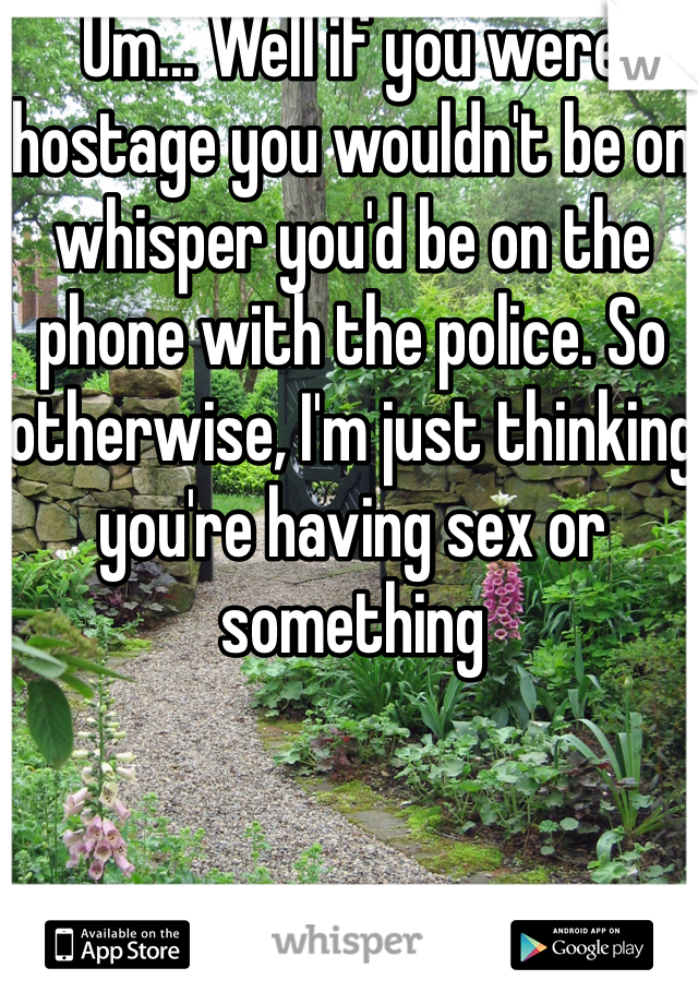 Um... Well if you were hostage you wouldn't be on whisper you'd be on the phone with the police. So otherwise, I'm just thinking you're having sex or something