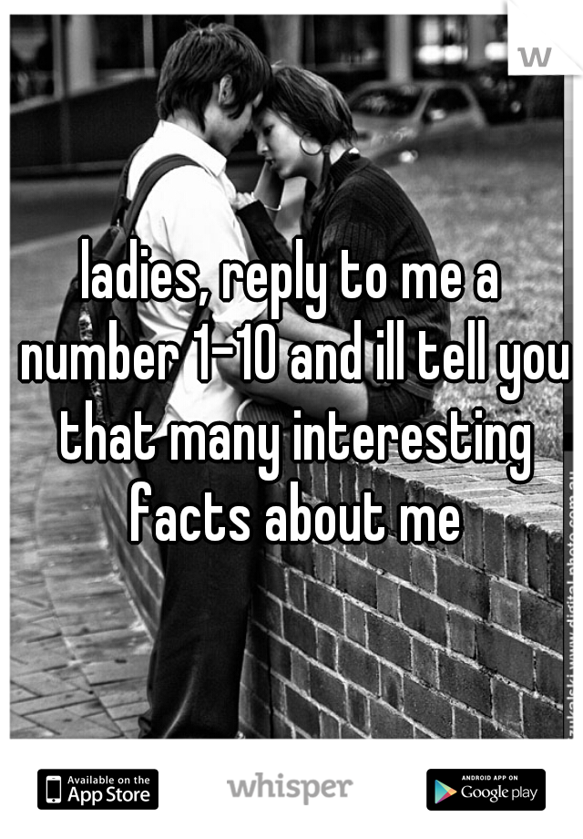 ladies, reply to me a number 1-10 and ill tell you that many interesting facts about me