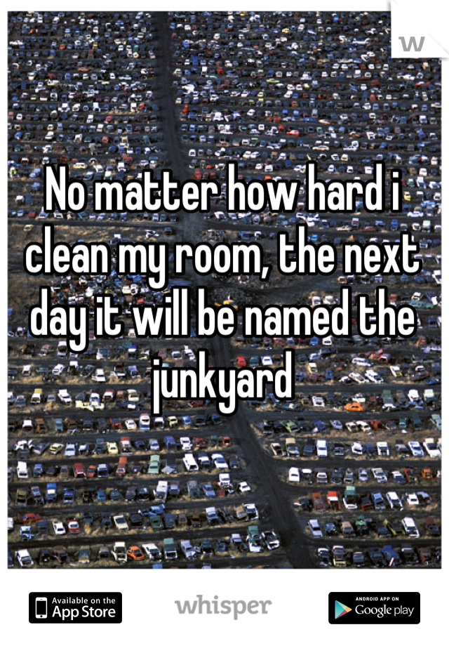 No matter how hard i clean my room, the next day it will be named the junkyard