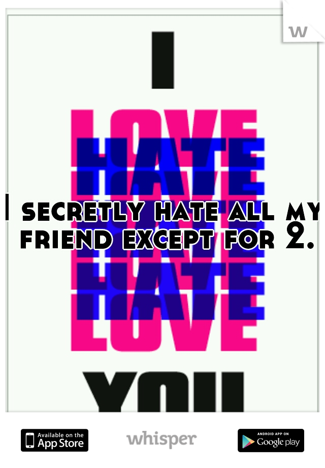 I secretly hate all my friend except for 2.