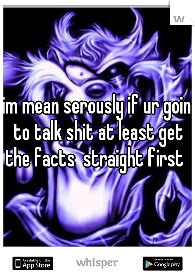 im mean serously if ur goin to talk shit at least get the facts  straight first  