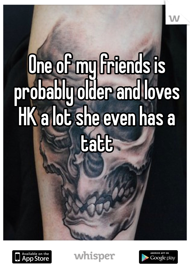 One of my friends is probably older and loves HK a lot she even has a tatt 