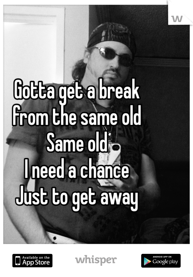 Gotta get a break 
from the same old 
Same old
I need a chance 
Just to get away