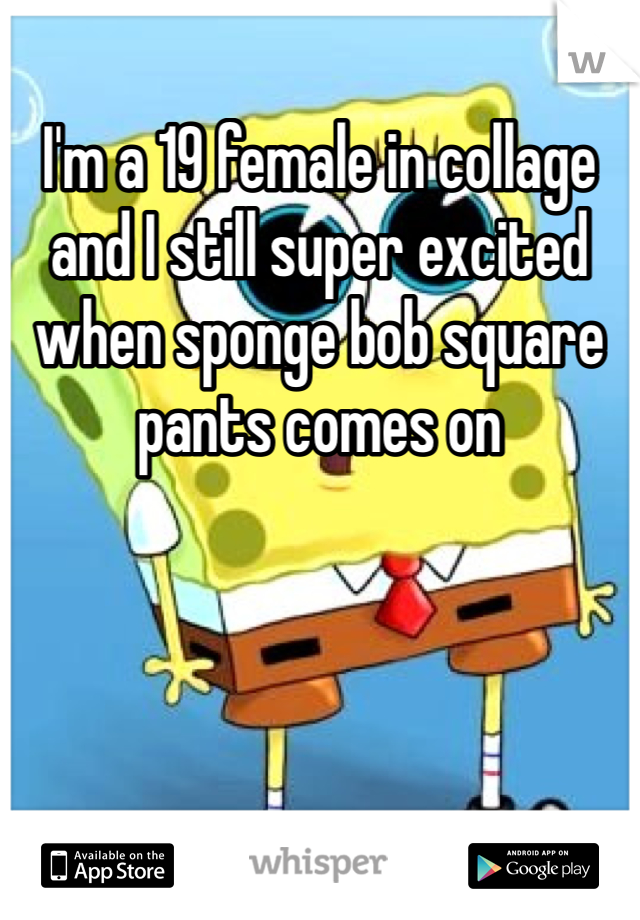 I'm a 19 female in collage and I still super excited when sponge bob square pants comes on 