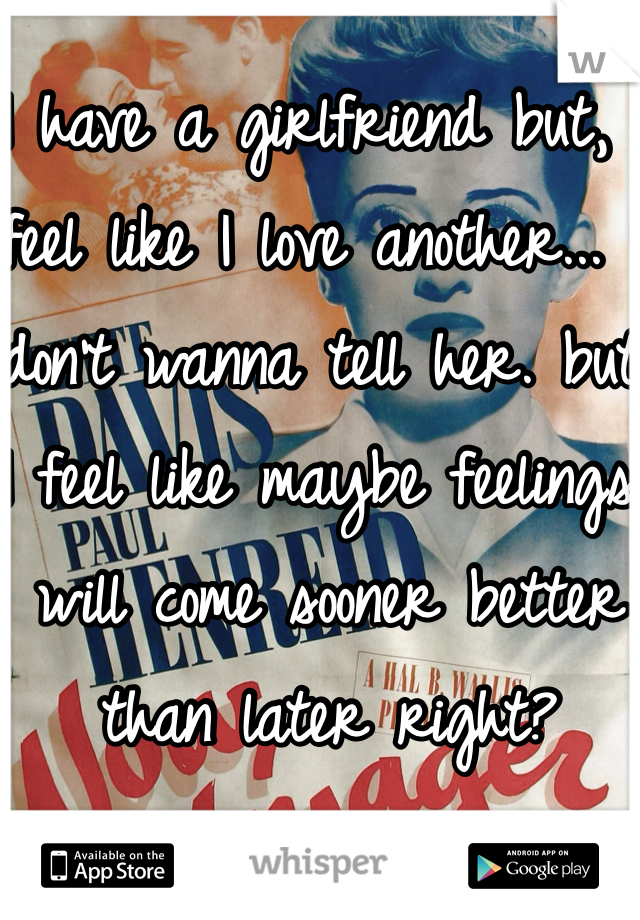 I have a girlfriend but, I feel like I love another... I don't wanna tell her. but I feel like maybe feelings will come sooner better than later right? 