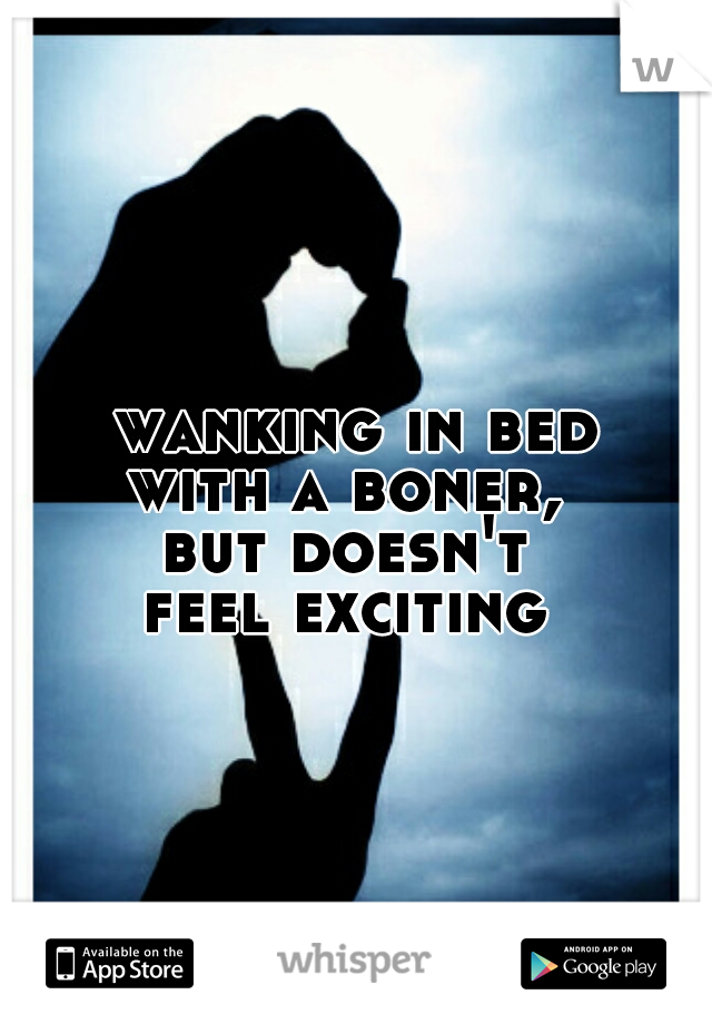 wanking in bed
with a boner, 
but doesn't 
feel exciting 