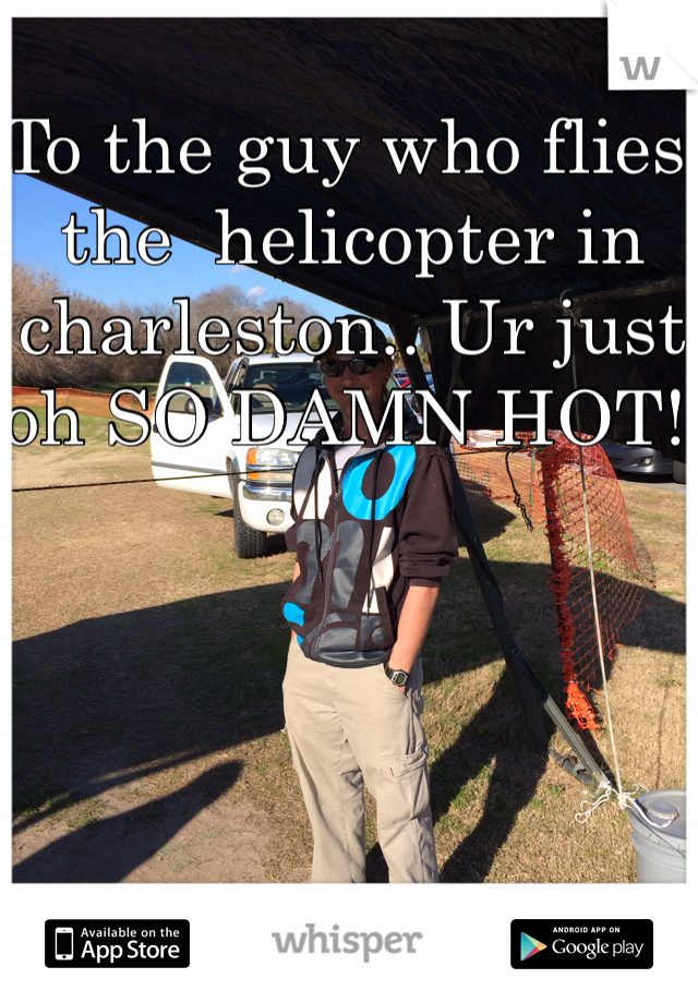 To the guy who flies the  helicopter in charleston.. Ur just oh SO DAMN HOT! 