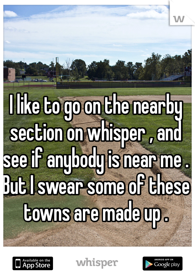 I like to go on the nearby section on whisper , and see if anybody is near me . But I swear some of these towns are made up . 