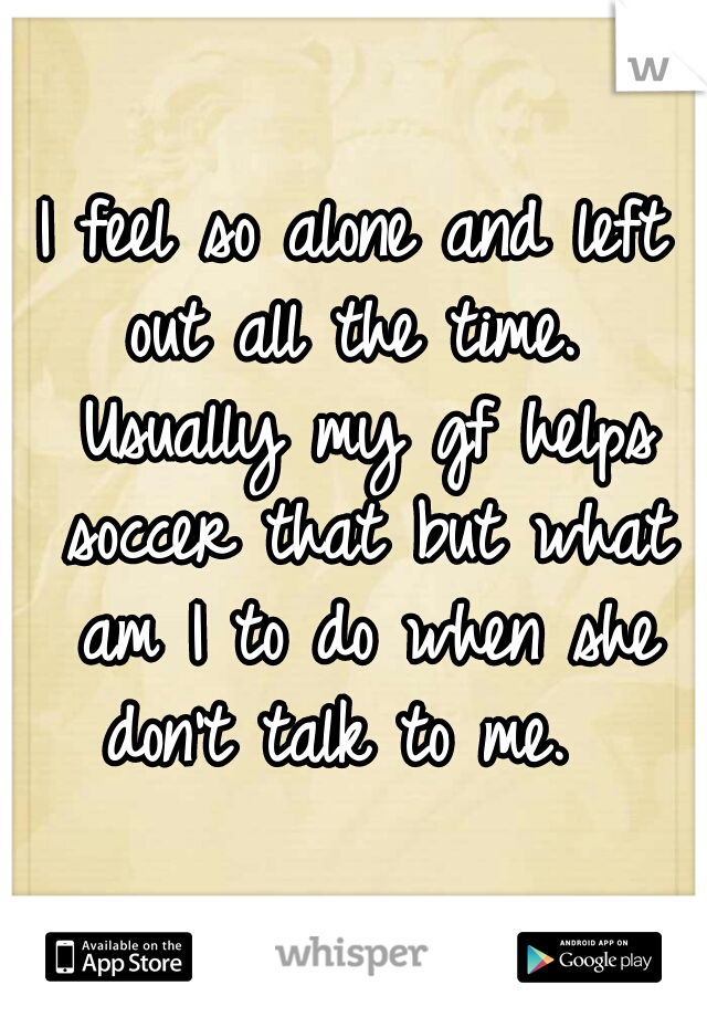 I feel so alone and left out all the time.  Usually my gf helps soccer that but what am I to do when she don't talk to me.  