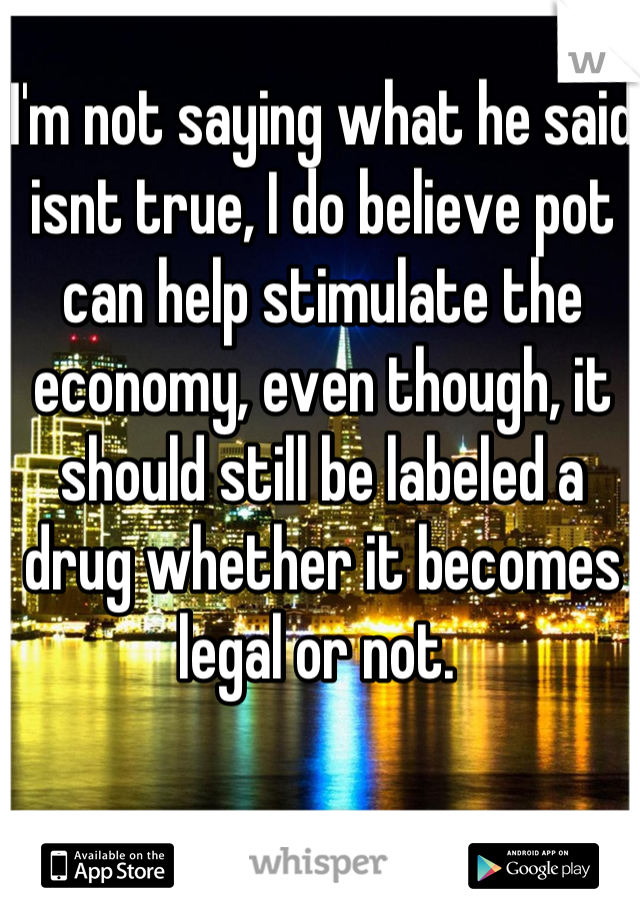 I'm not saying what he said isnt true, I do believe pot can help stimulate the economy, even though, it should still be labeled a drug whether it becomes legal or not. 