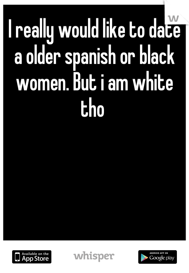 I really would like to date a older spanish or black women. But i am white tho 