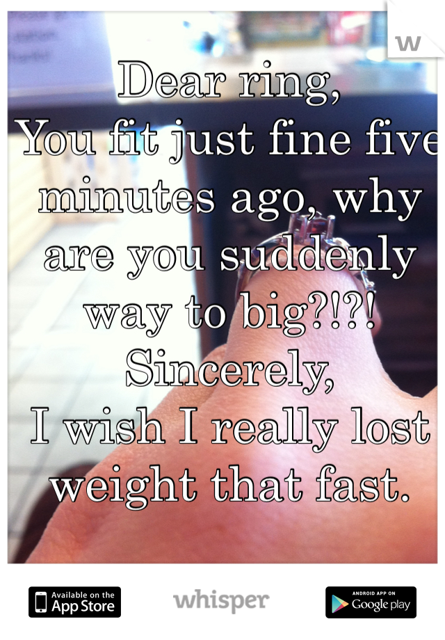 Dear ring,
You fit just fine five minutes ago, why are you suddenly way to big?!?!
Sincerely,
I wish I really lost weight that fast.