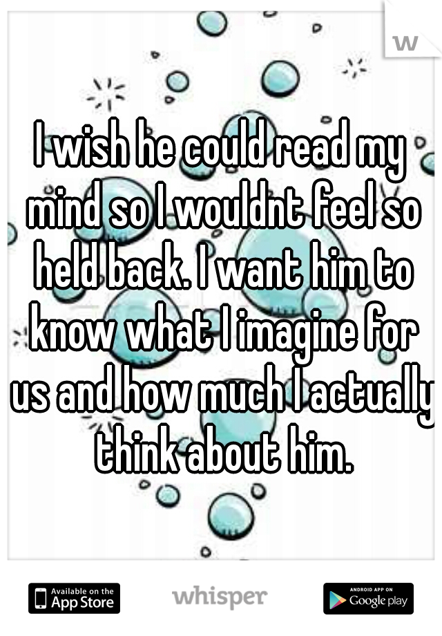 I wish he could read my mind so I wouldnt feel so held back. I want him to know what I imagine for us and how much I actually think about him.