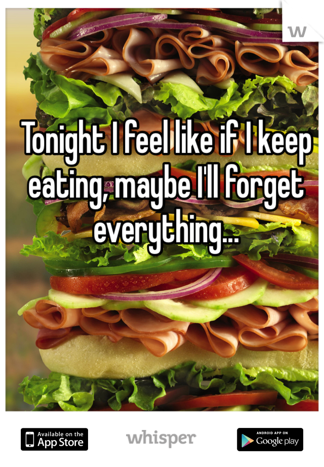 Tonight I feel like if I keep eating, maybe I'll forget everything...