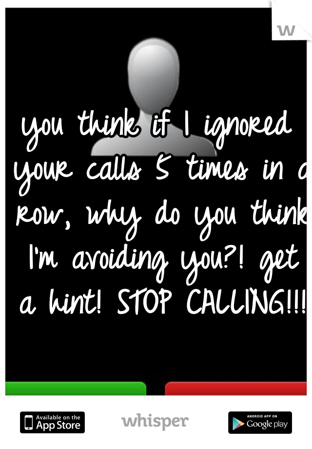 you think if I ignored your calls 5 times in a row, why do you think I'm avoiding you?! get a hint! STOP CALLING!!!