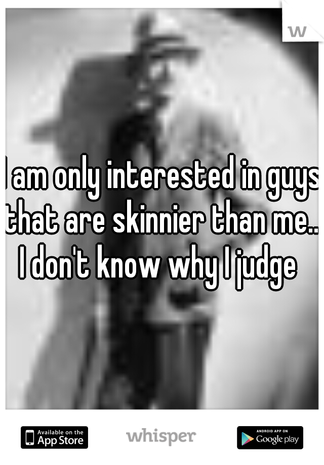 I am only interested in guys that are skinnier than me... I don't know why I judge  