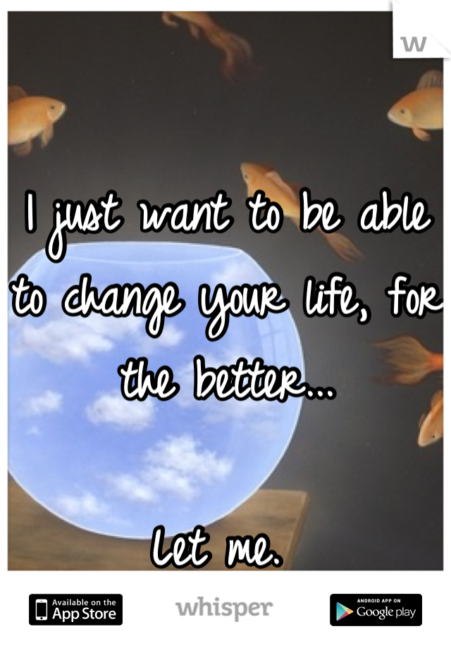 I just want to be able to change your life, for the better...

Let me. 
