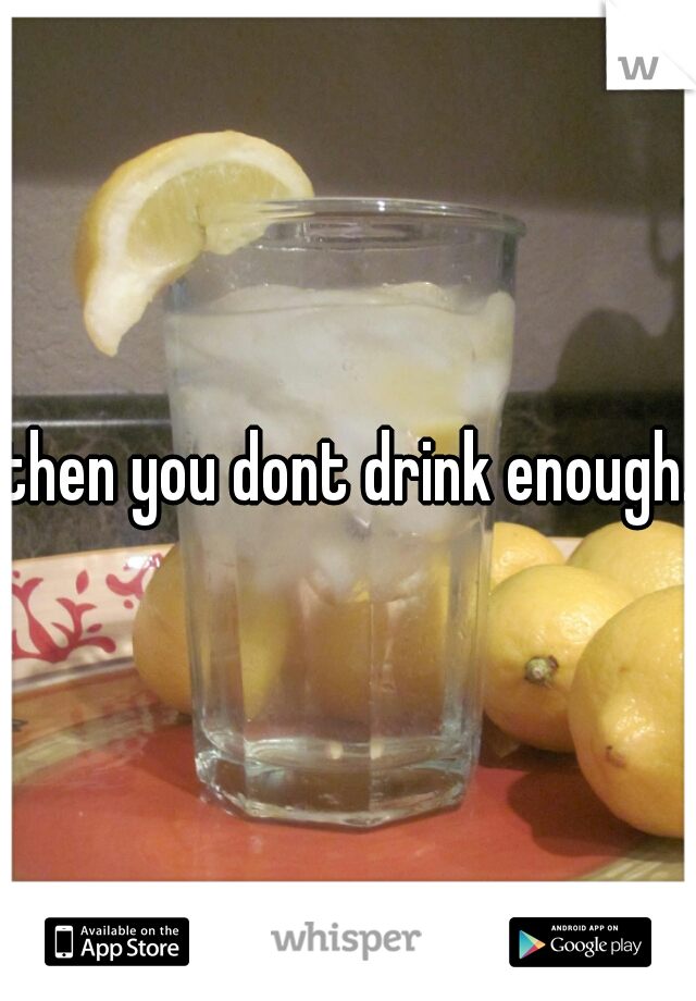 then you dont drink enough.