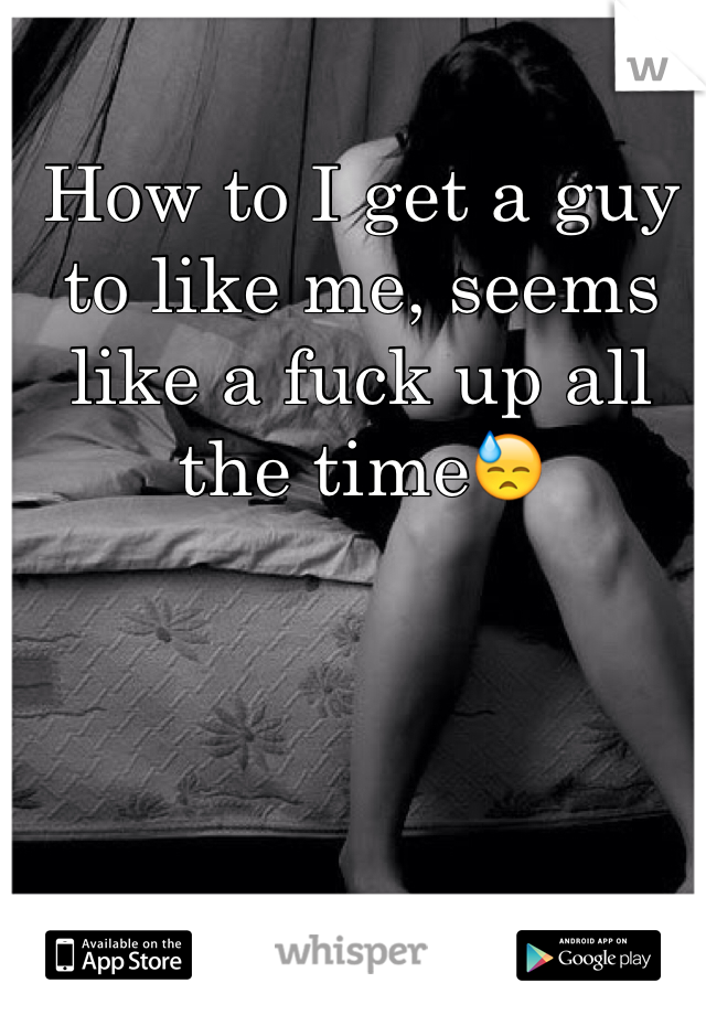 How to I get a guy to like me, seems like a fuck up all the time😓