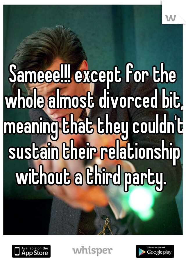 Sameee!!! except for the whole almost divorced bit, meaning that they couldn't sustain their relationship without a third party.  