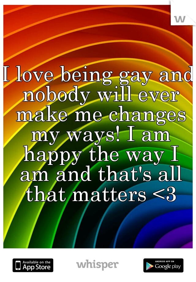 I love being gay and nobody will ever make me changes my ways! I am happy the way I am and that's all that matters <3