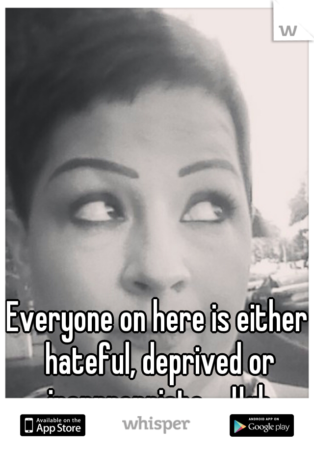 Everyone on here is either hateful, deprived or inappropriate.... Ugh

