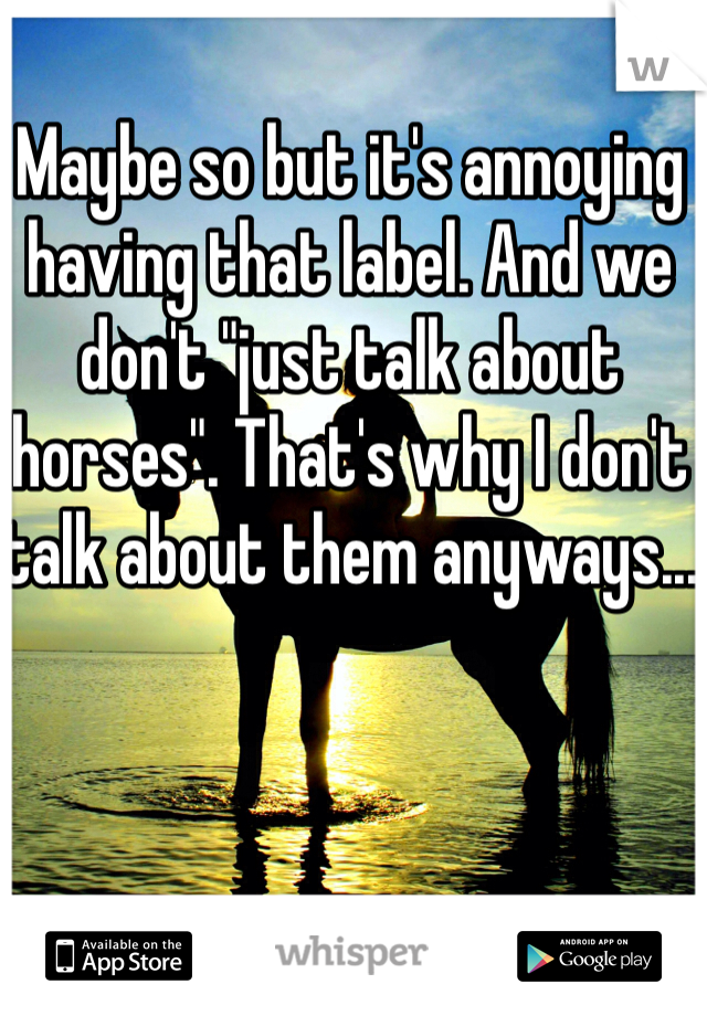 Maybe so but it's annoying having that label. And we don't "just talk about horses". That's why I don't talk about them anyways...