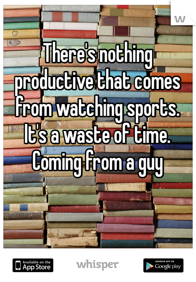 There's nothing productive that comes from watching sports. It's a waste of time. Coming from a guy 