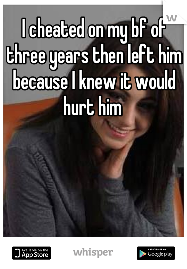 I cheated on my bf of three years then left him because I knew it would hurt him 