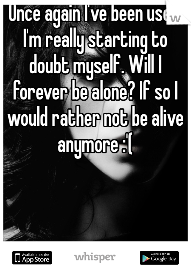 Once again I've been used. I'm really starting to doubt myself. Will I forever be alone? If so I would rather not be alive anymore :'(