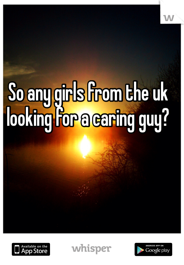 So any girls from the uk looking for a caring guy? 